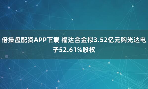 倍操盘配资APP下载 福达合金拟3.52亿元购光达电子52.61%股权