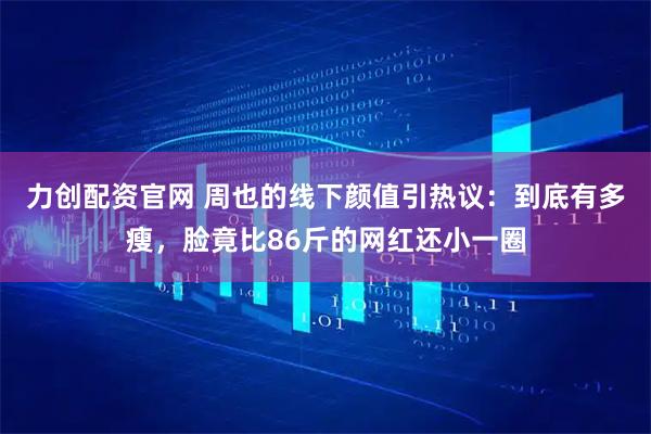 力创配资官网 周也的线下颜值引热议：到底有多瘦，脸竟比86斤的网红还小一圈