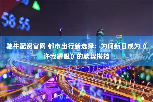 驰牛配资官网 都市出行新选择：为何新日成为《许我耀眼》的默契搭档