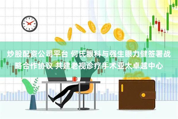 炒股配资公司平台 何氏眼科与强生眼力健签署战略合作协议 共建老视诊疗手术亚太卓越中心