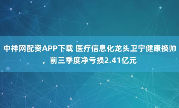 中祥网配资APP下载 医疗信息化龙头卫宁健康换帅，前三季度净亏损2.41亿元