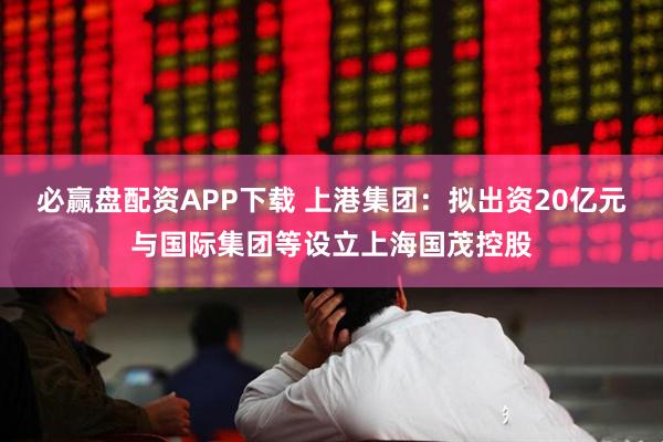 必赢盘配资APP下载 上港集团：拟出资20亿元与国际集团等设立上海国茂控股