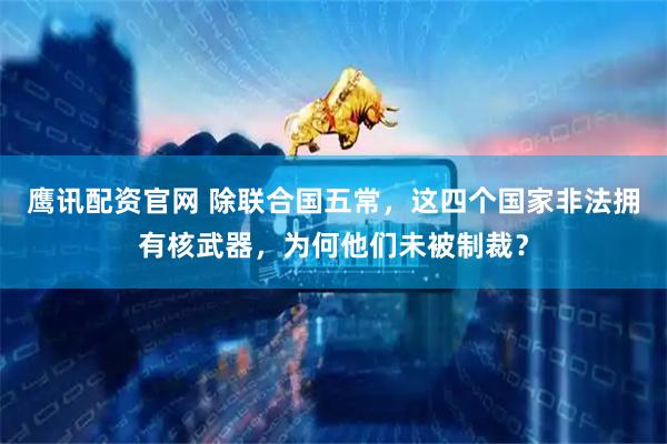 鹰讯配资官网 除联合国五常，这四个国家非法拥有核武器，为何他们未被制裁？