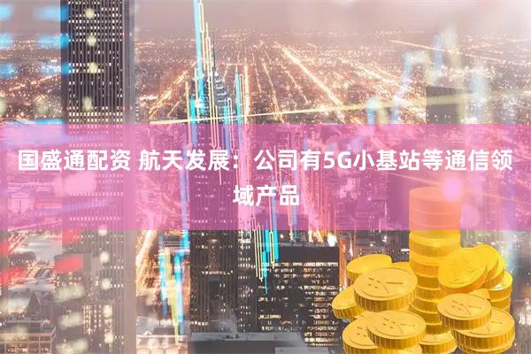 国盛通配资 航天发展：公司有5G小基站等通信领域产品