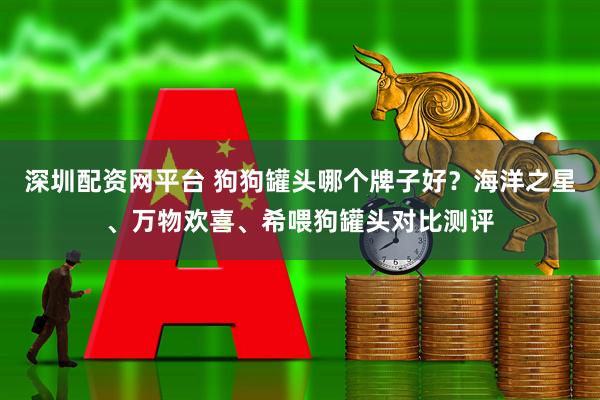 深圳配资网平台 狗狗罐头哪个牌子好？海洋之星、万物欢喜、希喂狗罐头对比测评