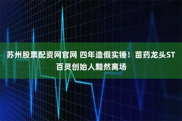 苏州股票配资网官网 四年造假实锤！苗药龙头ST百灵创始人黯然离场