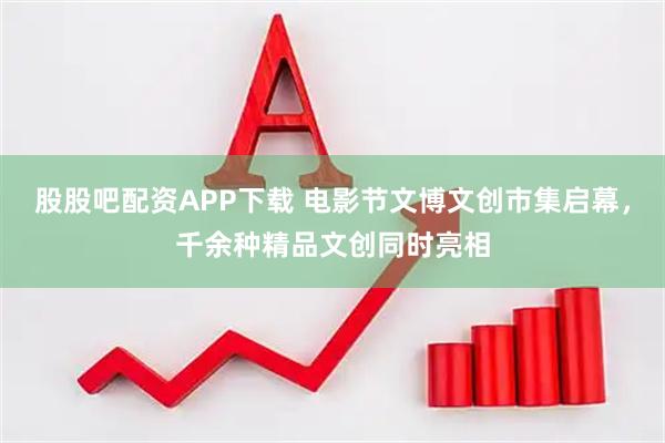 股股吧配资APP下载 电影节文博文创市集启幕，千余种精品文创同时亮相