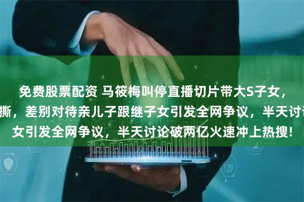 免费股票配资 马筱梅叫停直播切片带大S子女，理由是避免双方粉丝互撕，差别对待亲儿子跟继子女引发全网争议，半天讨论破两亿火速冲上热搜!