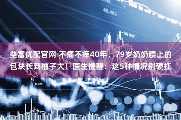 垒富优配官网 不痛不痒40年，79岁奶奶腰上的包块长到柚子大！医生提醒：这5种情况别硬扛