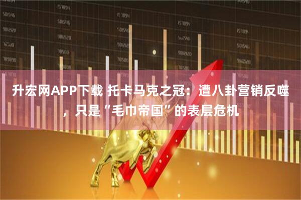 升宏网APP下载 托卡马克之冠：遭八卦营销反噬，只是“毛巾帝国”的表层危机